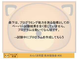 わんくま同盟 熊本勉強会 #06
森下は、プログラミング能力を測る指標としての
ペーパー試験結果を全く信じていません。
プログラムは動いてなんぼです。
→試験中にプログラムを作成してもらう
 