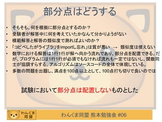 わんくま同盟 熊本勉強会 #06
部分点はどうする
• そもそも、何を根拠に部分点とするのか？
• 受験者が解答中に何を考えていたかなんて分かりようがない
• 模範解答と解答の類似度で測ればよいのか？
• 「コピペしたがライブラリをimportし忘れ」は質が悪い → 類似度は使えない
• 数学における解答は1行1行が解へ向かう流れであり、部分点を配置できる。だ
が、プログラムには1行1行が必須でもなければ流れも一定ではないし、関数同
士が協調すらする。アルゴリズムはソースコードの全体で体現している。
• 多数の問題を出題し、満点を100点以上として、100点打ち切りで良いのでは
試験において部分点は配置しないものとした
 