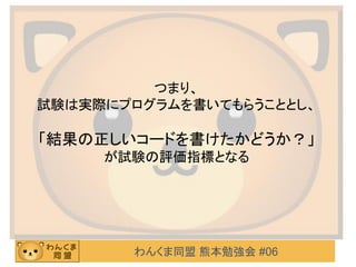 わんくま同盟 熊本勉強会 #06
つまり、
試験は実際にプログラムを書いてもらうこととし、
「結果の正しいコードを書けたかどうか？」
が試験の評価指標となる
 