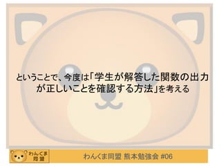 わんくま同盟 熊本勉強会 #06
ということで、今度は「学生が解答した関数の出力
が正しいことを確認する方法」を考える
 