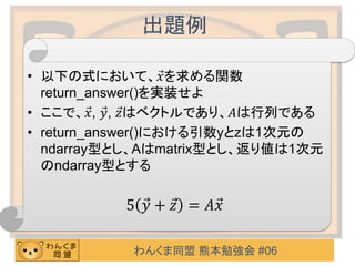 わんくま同盟 熊本勉強会 #06
出題例
• 以下の式において、 Ԧ𝑥を求める関数
return_answer()を実装せよ
• ここで、 Ԧ𝑥, Ԧ𝑦, Ԧ𝑧はベクトルであり、𝐴は行列である
• return_answer()における引数yとzは1次元の
ndarray型とし、Aはmatrix型とし、返り値は1次元
のndarray型とする
5 Ԧ𝑦 + Ԧ𝑧 = 𝐴 Ԧ𝑥
 