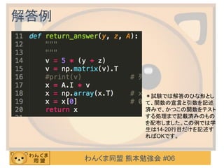 わんくま同盟 熊本勉強会 #06
解答例
＊試験では解答のひな形とし
て、関数の宣言と引数を記述
済みで、かつこの関数をテスト
する処理まで記載済みのもの
を配布しました。この例では学
生は14-20行目だけを記述す
ればOKです。
 