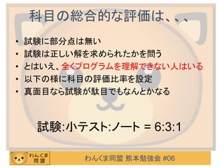 わんくま同盟 熊本勉強会 #06
科目の総合的な評価は、、、
• 試験に部分点は無い
• 試験は正しい解を求められたかを問う
• とはいえ、全くプログラムを理解できない人はいる
• 以下の様に科目の評価比率を設定
• 真面目なら試験が駄目でもなんとかなる
試験:小テスト:ノート = 6:3:1
 