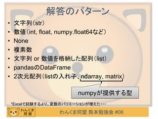 わんくま同盟 熊本勉強会 #06
解答のパターン
• 文字列（str）
• 数値（int, float, numpy.float64など）
• None
• 複素数
• 文字列 or 数値を格納した配列（list）
• pandasのDataFrame
• 2次元配列（listの入れ子、ndarray, matrix）
numpyが提供する型
*Excelで試験するより、変数のバリエーションが増えた・・・
 