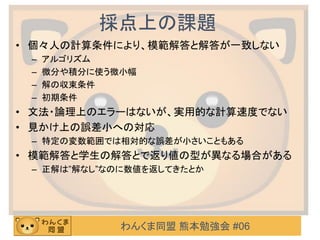 わんくま同盟 熊本勉強会 #06
採点上の課題
• 個々人の計算条件により、模範解答と解答が一致しない
– アルゴリズム
– 微分や積分に使う微小幅
– 解の収束条件
– 初期条件
• 文法・論理上のエラーはないが、実用的な計算速度でない
• 見かけ上の誤差小への対応
– 特定の変数範囲では相対的な誤差が小さいこともある
• 模範解答と学生の解答とで返り値の型が異なる場合がある
– 正解は”解なし”なのに数値を返してきたとか
 