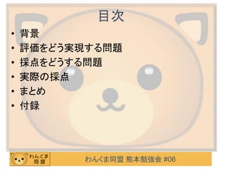 わんくま同盟 熊本勉強会 #06
目次
• 背景
• 評価をどう実現する問題
• 採点をどうする問題
• 実際の採点
• まとめ
• 付録
 