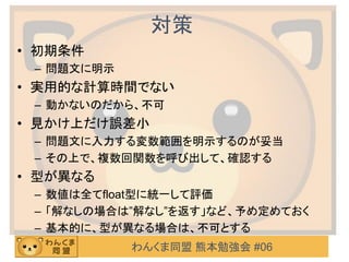 わんくま同盟 熊本勉強会 #06
対策
• 初期条件
– 問題文に明示
• 実用的な計算時間でない
– 動かないのだから、不可
• 見かけ上だけ誤差小
– 問題文に入力する変数範囲を明示するのが妥当
– その上で、複数回関数を呼び出して、確認する
• 型が異なる
– 数値は全てfloat型に統一して評価
– 「解なしの場合は”解なし”を返す」など、予め定めておく
– 基本的に、型が異なる場合は、不可とする
 