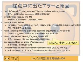 わんくま同盟 熊本勉強会 #06
採点中に出たエラーと原因
• module 'exam1_**_taro_tanaka.p**' has no attribute 'return_answer‘
– モジュール内にreturn_answerという関数が存在しない
• invalid syntax (p03.py, line 11)
– モジュールp03の11行目に文法（構文）エラー
• name 'x' is not defined
– xは定義されていない（何も代入していない変数や、定義していない関数の呼び出しなどが原因）
– スコープを意識する必要がある
• return_answer() missing 2 required positional arguments: 'x_init' and 'dx‘
– 「引数としてx_initとdxが足りない」（引数が問題文の指定と異なる）
• No module named 'exam1_XX_taro_tanaka.p07‘
– モジュールexam1_XX_taro_tanaka.p07が存在しない
• bad operand type for unary -: 'numpy.ufunc‘
– 演算子の使い方が間違っている
• unindent does not match any outer indentation level (p03.py, line 13)
– モジュール-03の13行目でインデントレベルのエラー（周りとレベルがマッチしない）
たぶん、実行していない
 