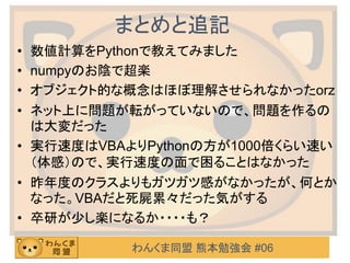 わんくま同盟 熊本勉強会 #06
まとめと追記
• 数値計算をPythonで教えてみました
• numpyのお陰で超楽
• オブジェクト的な概念はほぼ理解させられなかったorz
• ネット上に問題が転がっていないので、問題を作るの
は大変だった
• 実行速度はVBAよりPythonの方が1000倍くらい速い
（体感）ので、実行速度の面で困ることはなかった
• 昨年度のクラスよりもガツガツ感がなかったが、何とか
なった。VBAだと死屍累々だった気がする
• 卒研が少し楽になるか・・・・も？
 