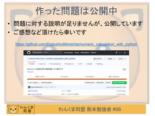 わんくま同盟 熊本勉強会 #06
作った問題は公開中
• 問題に対する説明が足りませんが、公開しています
• ご感想など頂けたら幸いです
https://github.com/KatsuhiroMorishita/numeric_calculation_with_python
 