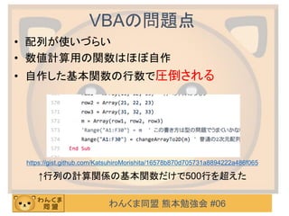 わんくま同盟 熊本勉強会 #06
VBAの問題点
• 配列が使いづらい
• 数値計算用の関数はほぼ自作
• 自作した基本関数の行数で圧倒される
https://gist.github.com/KatsuhiroMorishita/16578b870d705731a8894222a486f065
↑行列の計算関係の基本関数だけで500行を超えた
 