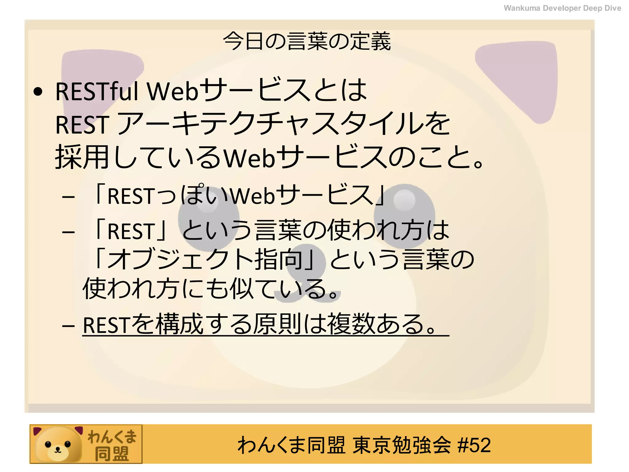 わんくま同盟 東京勉強会 #52
Wankuma Developer Deep Dive
今日の言葉の定義
• RESTful Webサービスとは
REST アーキテクチャスタイルを
採用しているWebサービスのこと。
– 「RESTっぽいWebサービス」
– 「REST」という言葉の使われ方は
「オブジェクト指向」という言葉の
使われ方にも似ている。
– RESTを構成する原則は複数ある。
 