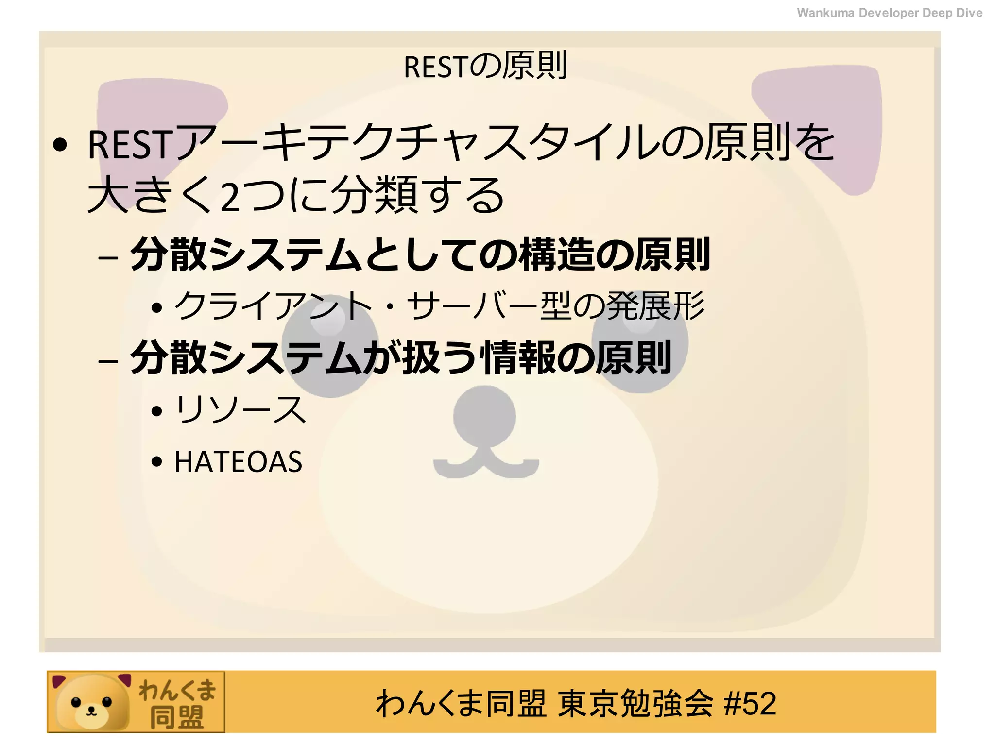 わんくま同盟 東京勉強会 #52
Wankuma Developer Deep Dive
RESTの原則
• RESTアーキテクチャスタイルの原則を
大きく2つに分類する
– 分散システムとしての構造の原則
• クライアント・サーバー型の発展形
– 分散システムが扱う情報の原則
• リソース
• HATEOAS
 