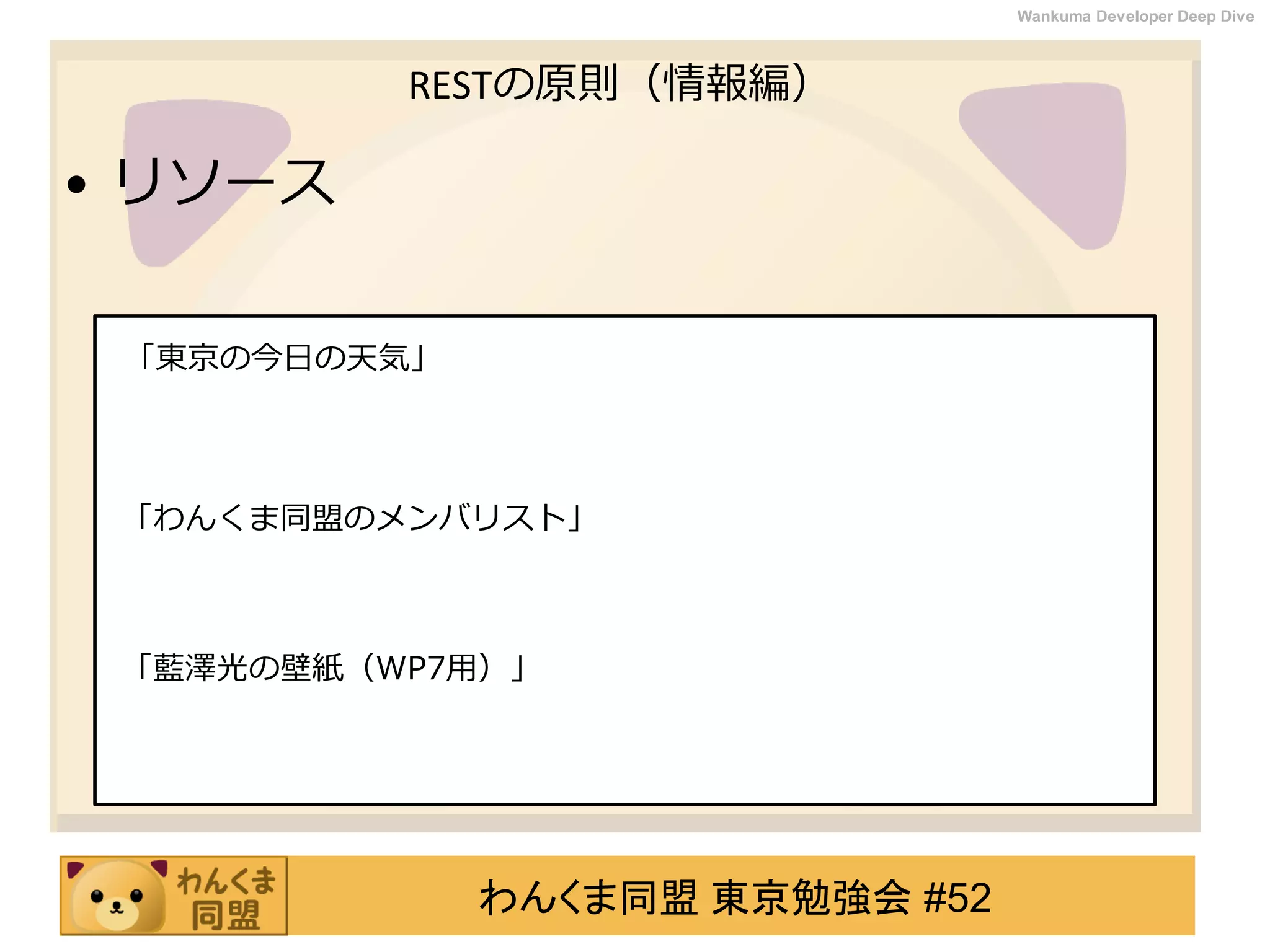 わんくま同盟 東京勉強会 #52
Wankuma Developer Deep Dive
RESTの原則（情報編）
• リソース
「東京の今日の天気」
「わんくま同盟のメンバリスト」
「藍澤光の壁紙（WP7用）」
 