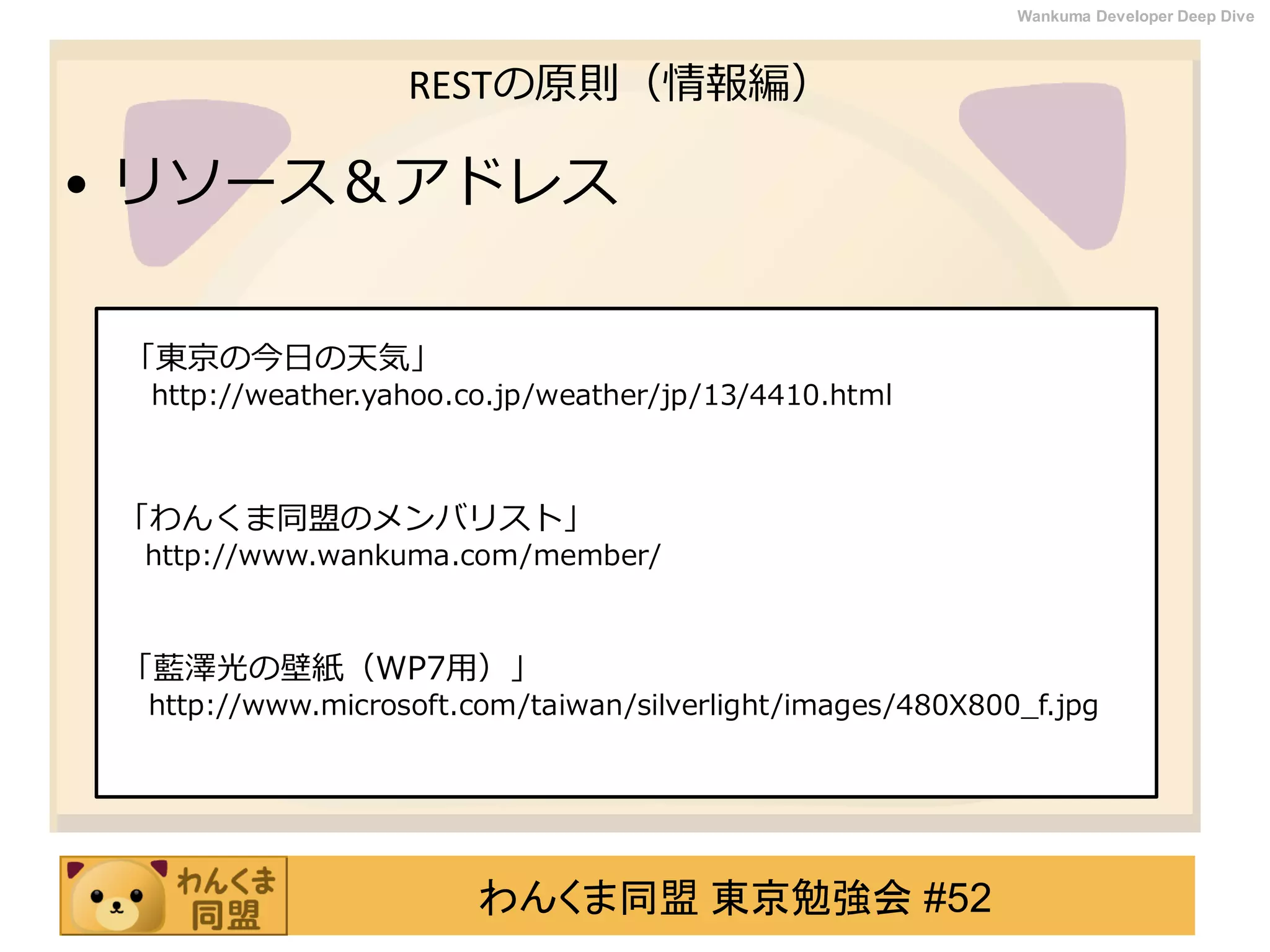 わんくま同盟 東京勉強会 #52
Wankuma Developer Deep Dive
RESTの原則（情報編）
• リソース＆アドレス
「東京の今日の天気」
http://weather.yahoo.co.jp/weather/jp/13/4410.html
「わんくま同盟のメンバリスト」
http://www.wankuma.com/member/
「藍澤光の壁紙（WP7用）」
http://www.microsoft.com/taiwan/silverlight/images/480X800_f.jpg
 