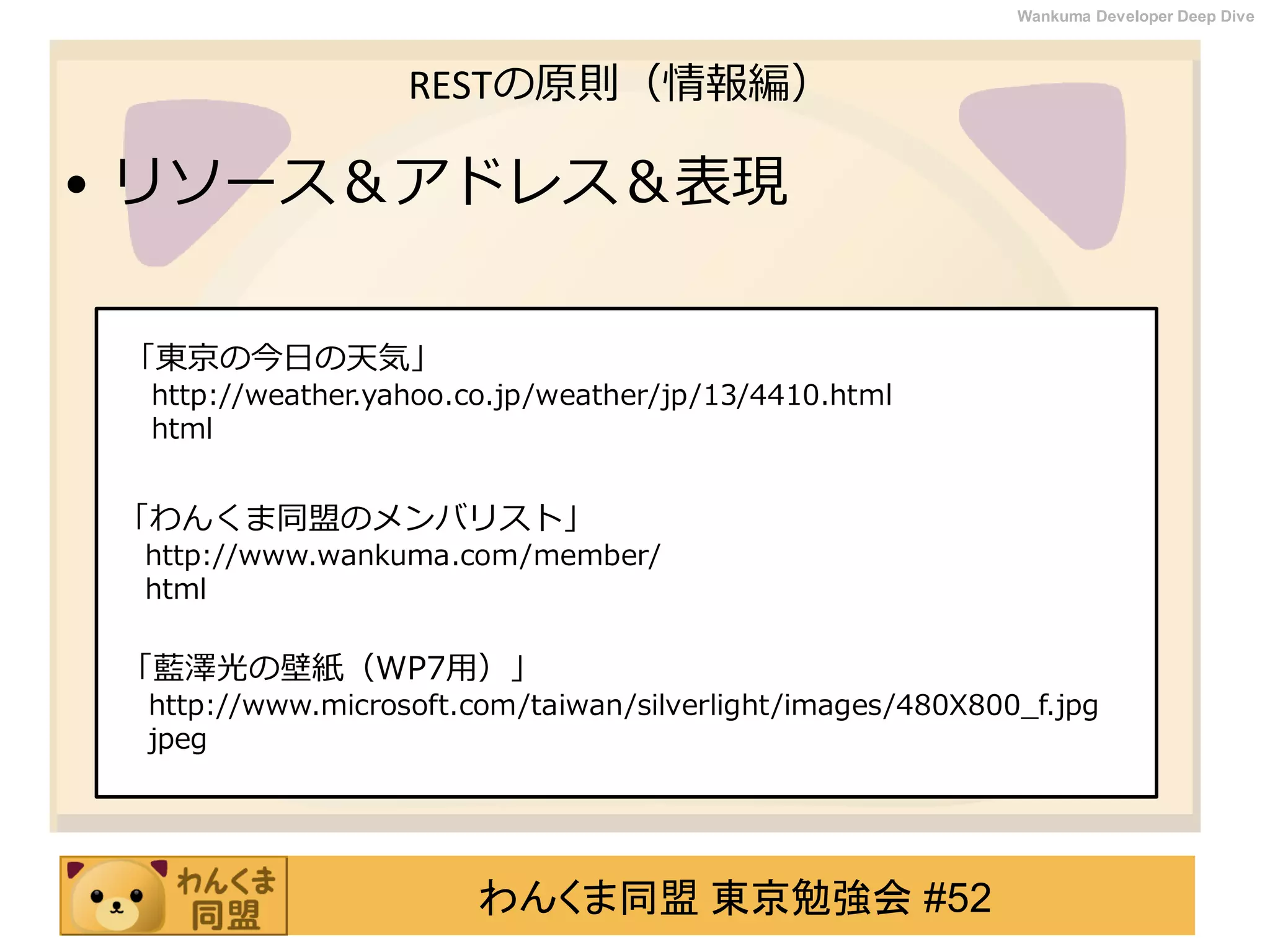 わんくま同盟 東京勉強会 #52
Wankuma Developer Deep Dive
RESTの原則（情報編）
• リソース＆アドレス＆表現
「東京の今日の天気」
http://weather.yahoo.co.jp/weather/jp/13/4410.html
html
「わんくま同盟のメンバリスト」
http://www.wankuma.com/member/
html
「藍澤光の壁紙（WP7用）」
http://www.microsoft.com/taiwan/silverlight/images/480X800_f.jpg
jpeg
 
