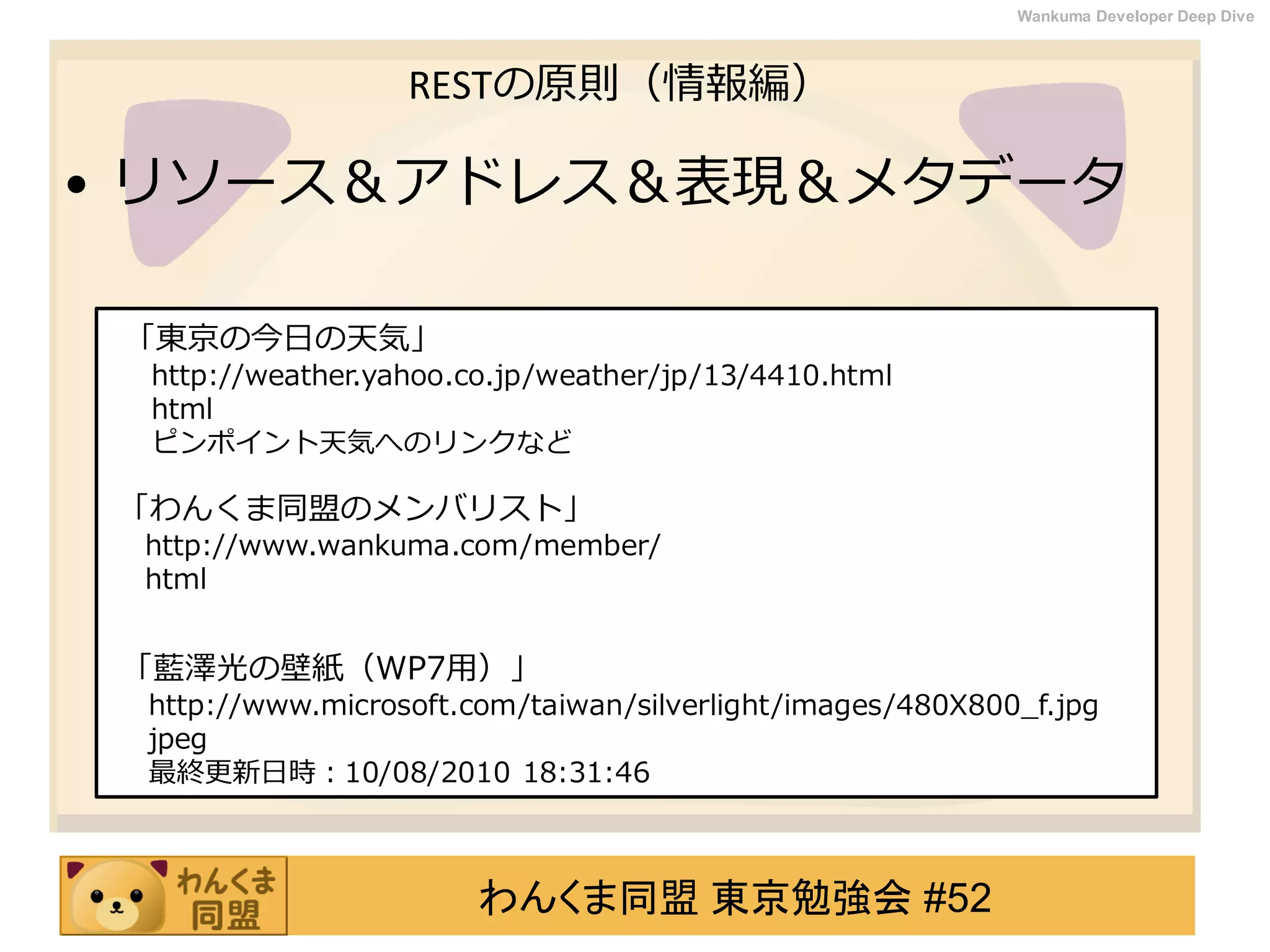 わんくま同盟 東京勉強会 #52
Wankuma Developer Deep Dive
RESTの原則（情報編）
• リソース＆アドレス＆表現＆メタデータ
「東京の今日の天気」
http://weather.yahoo.co.jp/weather/jp/13/4410.html
html
ピンポイント天気へのリンクなど
「わんくま同盟のメンバリスト」
http://www.wankuma.com/member/
html
「藍澤光の壁紙（WP7用）」
http://www.microsoft.com/taiwan/silverlight/images/480X800_f.jpg
jpeg
最終更新日時：10/08/2010 18:31:46
 