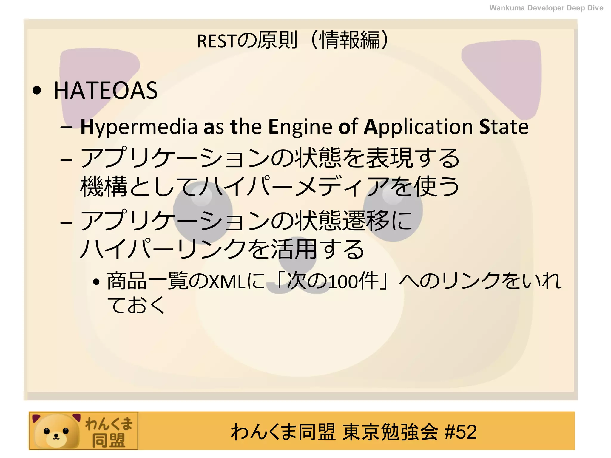 わんくま同盟 東京勉強会 #52
Wankuma Developer Deep Dive
RESTの原則（情報編）
• HATEOAS
– Hypermedia as the Engine of Application State
– アプリケーションの状態を表現する
機構としてハイパーメディアを使う
– アプリケーションの状態遷移に
ハイパーリンクを活用する
• 商品一覧のXMLに「次の100件」へのリンクをいれ
ておく
 