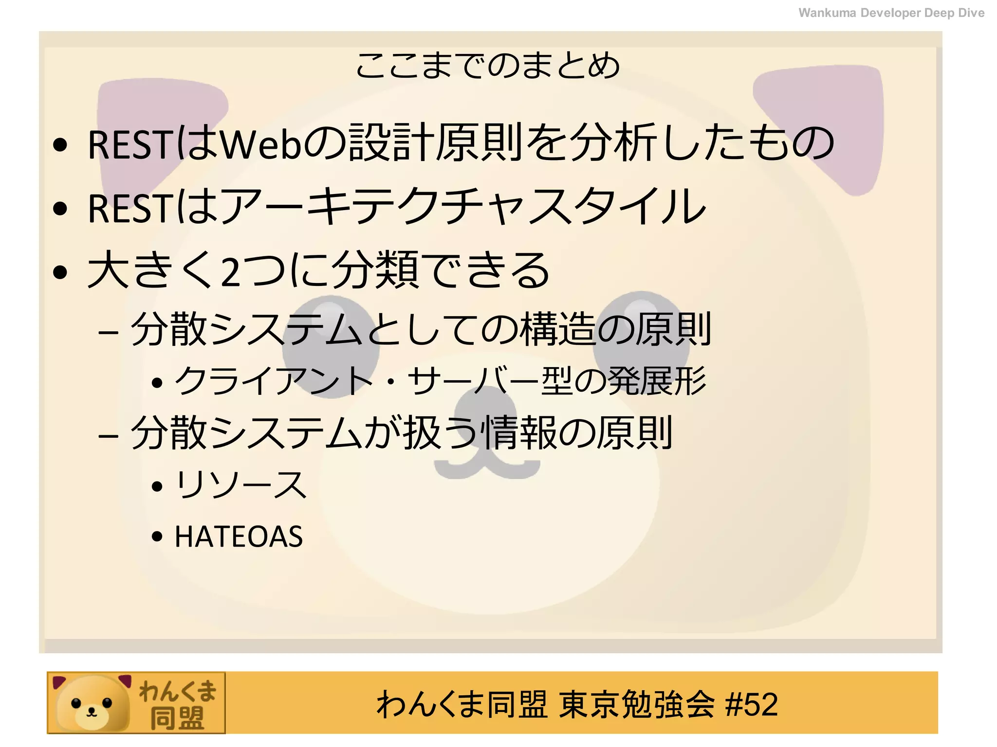 わんくま同盟 東京勉強会 #52
Wankuma Developer Deep Dive
ここまでのまとめ
• RESTはWebの設計原則を分析したもの
• RESTはアーキテクチャスタイル
• 大きく2つに分類できる
– 分散システムとしての構造の原則
• クライアント・サーバー型の発展形
– 分散システムが扱う情報の原則
• リソース
• HATEOAS
 