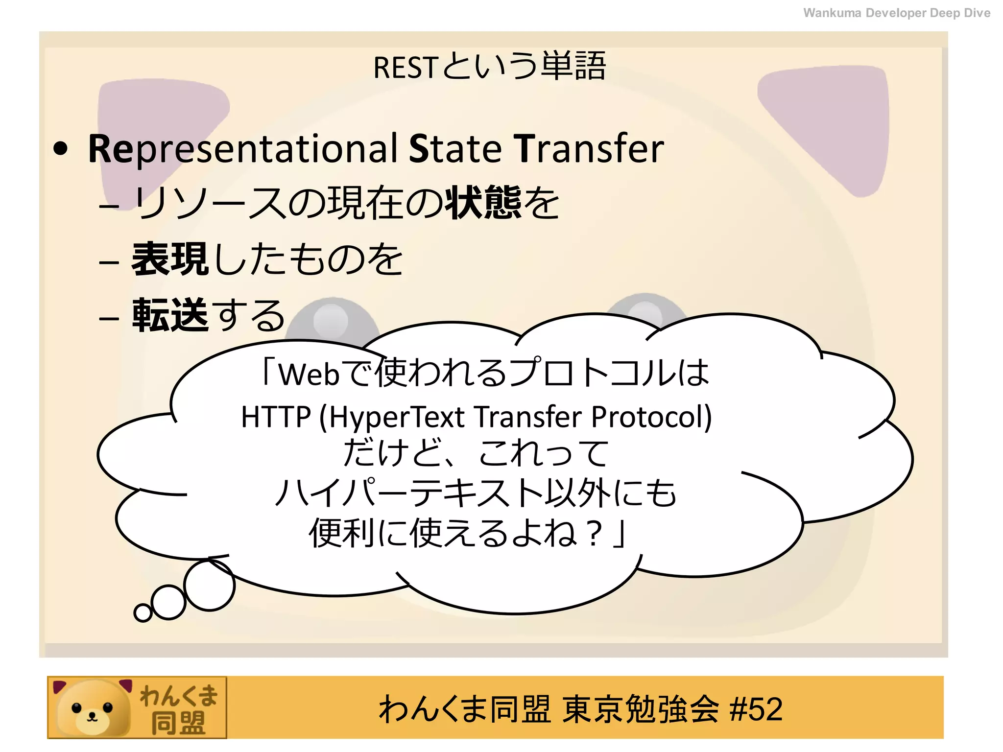 わんくま同盟 東京勉強会 #52
Wankuma Developer Deep Dive
RESTという単語
• Representational State Transfer
– リソースの現在の状態を
– 表現したものを
– 転送する
「Webで使われるプロトコルは
HTTP (HyperText Transfer Protocol)
だけど、これって
ハイパーテキスト以外にも
便利に使えるよね？」
 