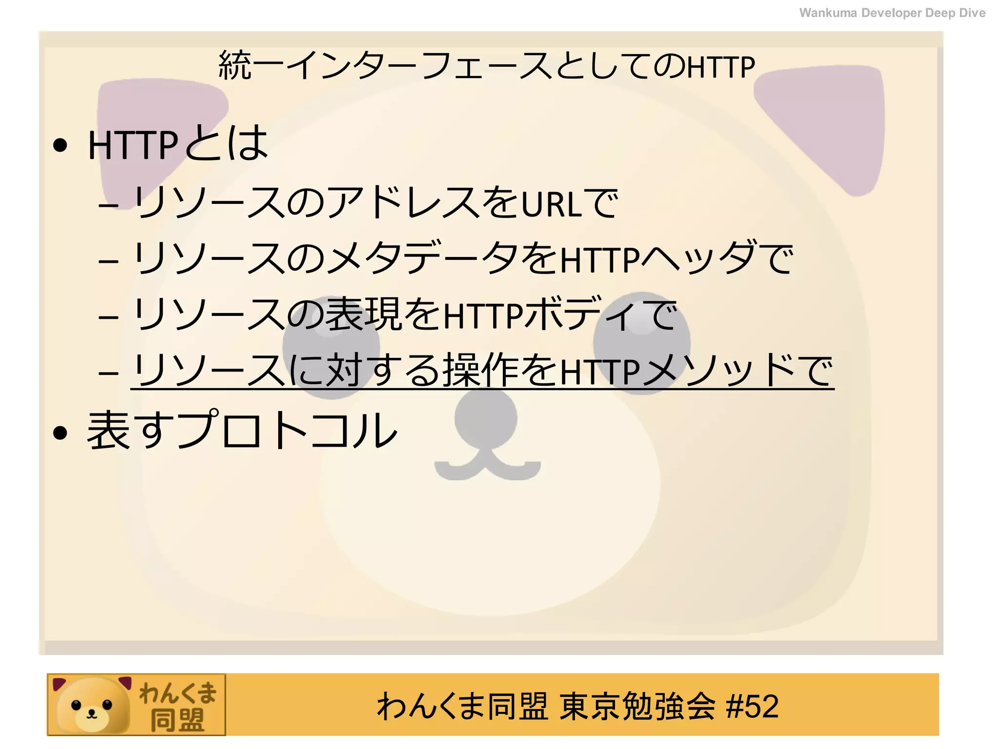 わんくま同盟 東京勉強会 #52
Wankuma Developer Deep Dive
統一インターフェースとしてのHTTP
• HTTPとは
– リソースのアドレスをURLで
– リソースのメタデータをHTTPヘッダで
– リソースの表現をHTTPボディで
– リソースに対する操作をHTTPメソッドで
• 表すプロトコル
 
