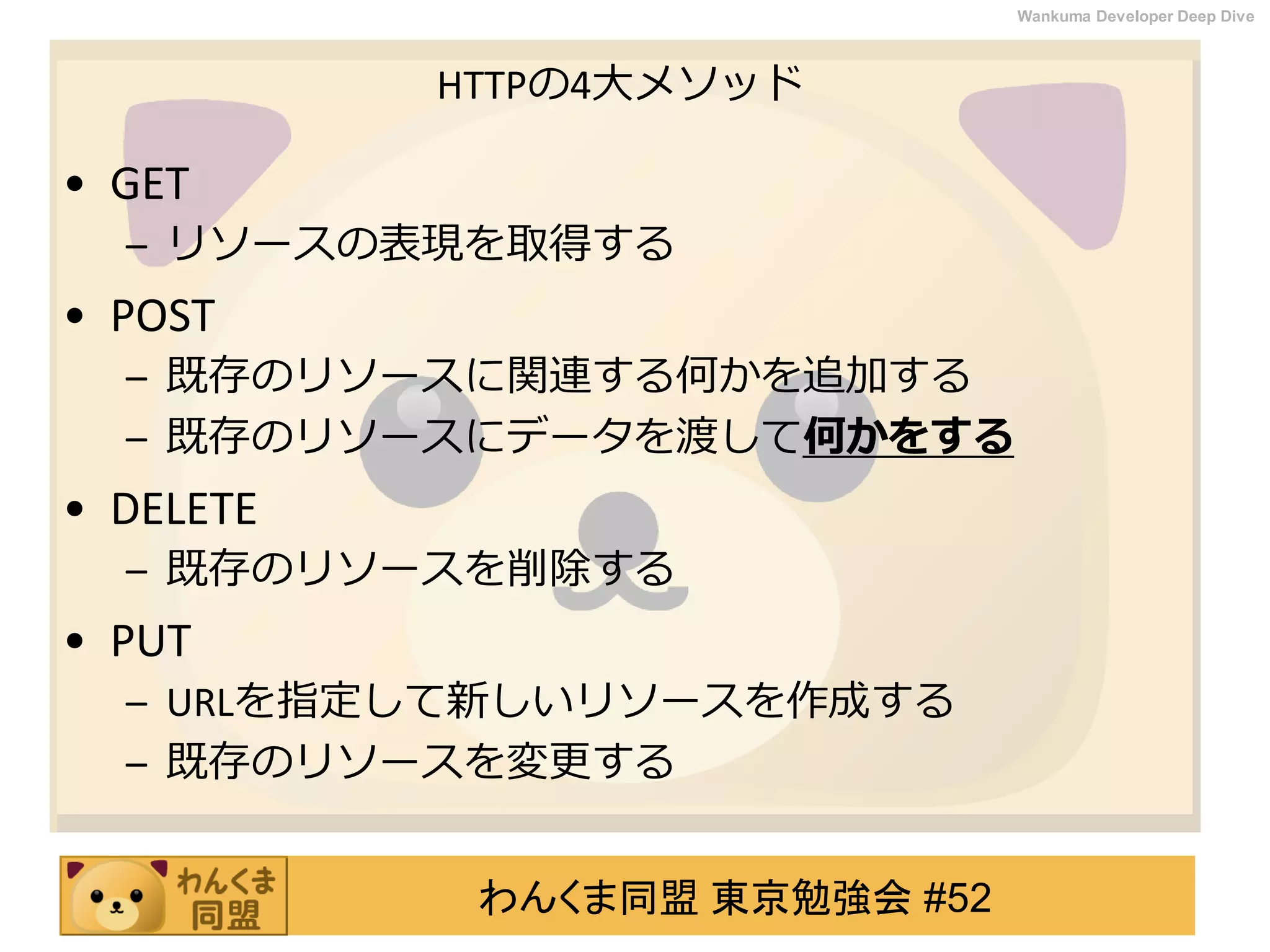 わんくま同盟 東京勉強会 #52
Wankuma Developer Deep Dive
HTTPの4大メソッド
• GET
– リソースの表現を取得する
• POST
– 既存のリソースに関連する何かを追加する
– 既存のリソースにデータを渡して何かをする
• DELETE
– 既存のリソースを削除する
• PUT
– URLを指定して新しいリソースを作成する
– 既存のリソースを変更する
 