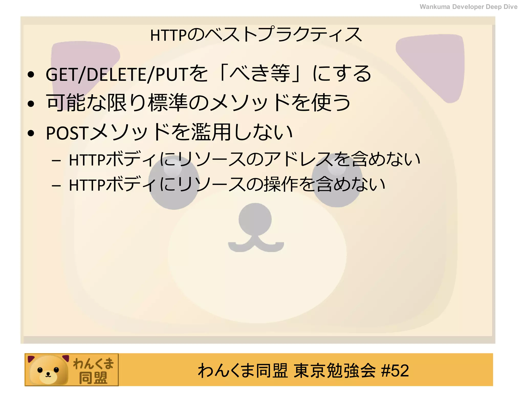 わんくま同盟 東京勉強会 #52
Wankuma Developer Deep Dive
HTTPのベストプラクティス
• GET/DELETE/PUTを「べき等」にする
• 可能な限り標準のメソッドを使う
• POSTメソッドを濫用しない
– HTTPボディにリソースのアドレスを含めない
– HTTPボディにリソースの操作を含めない
 