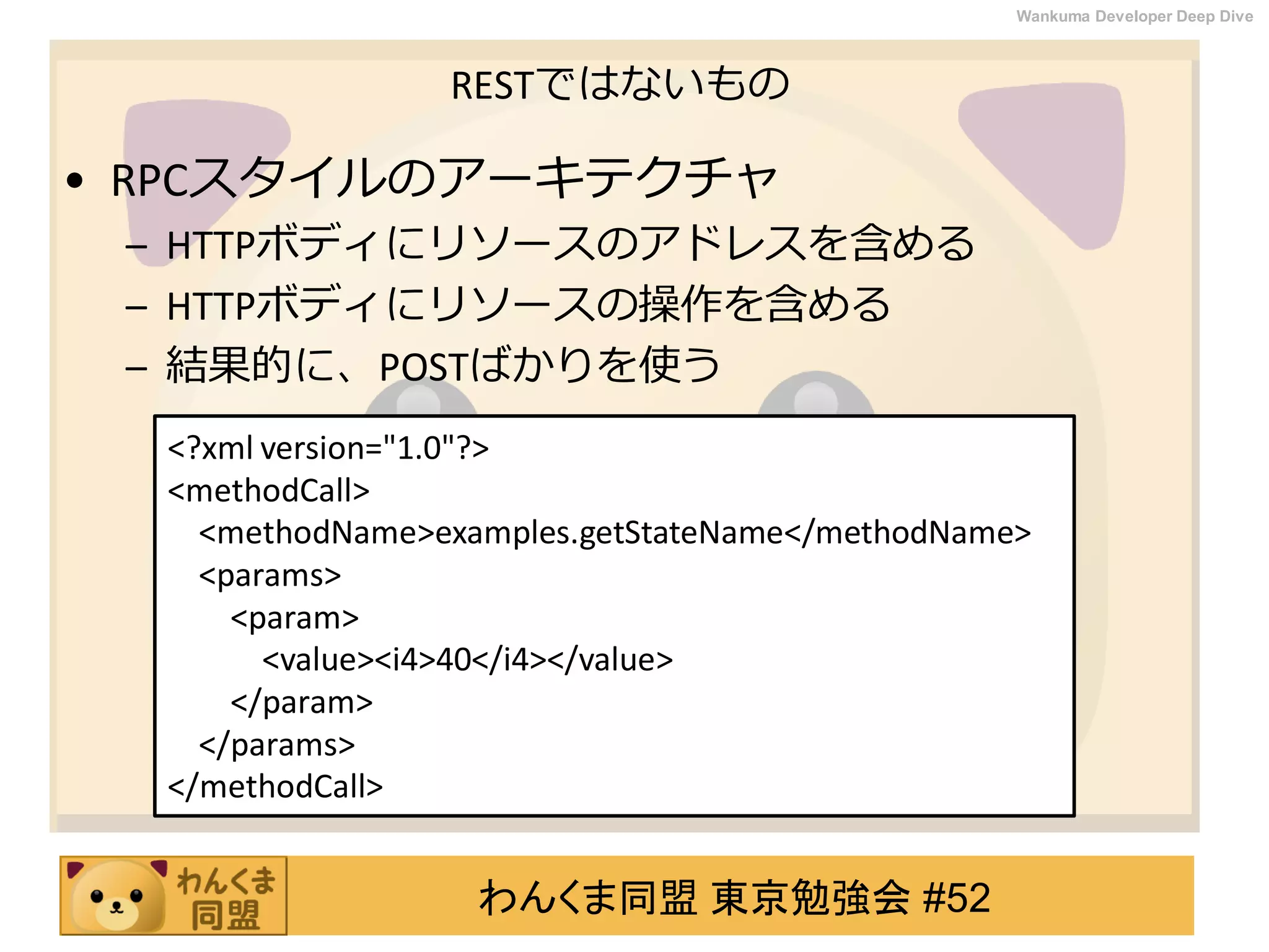 わんくま同盟 東京勉強会 #52
Wankuma Developer Deep Dive
RESTではないもの
• RPCスタイルのアーキテクチャ
– HTTPボディにリソースのアドレスを含める
– HTTPボディにリソースの操作を含める
– 結果的に、POSTばかりを使う
<?xml version="1.0"?>
<methodCall>
<methodName>examples.getStateName</methodName>
<params>
<param>
<value><i4>40</i4></value>
</param>
</params>
</methodCall>
 