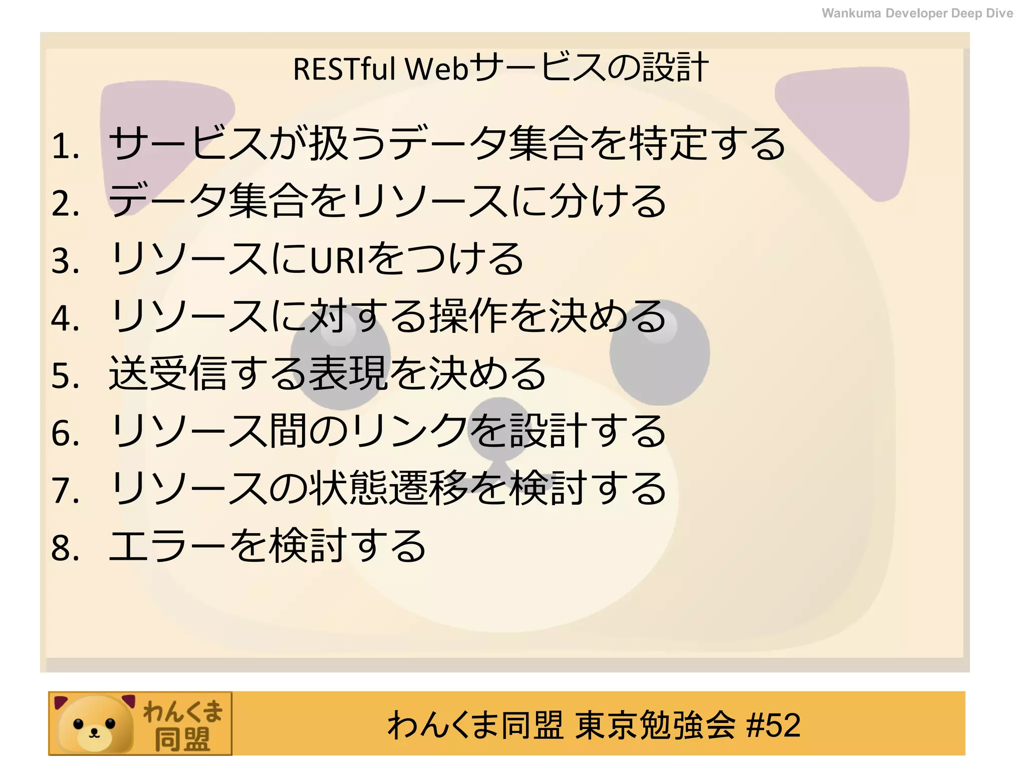 わんくま同盟 東京勉強会 #52
Wankuma Developer Deep Dive
RESTful Webサービスの設計
1. サービスが扱うデータ集合を特定する
2. データ集合をリソースに分ける
3. リソースにURIをつける
4. リソースに対する操作を決める
5. 送受信する表現を決める
6. リソース間のリンクを設計する
7. リソースの状態遷移を検討する
8. エラーを検討する
 