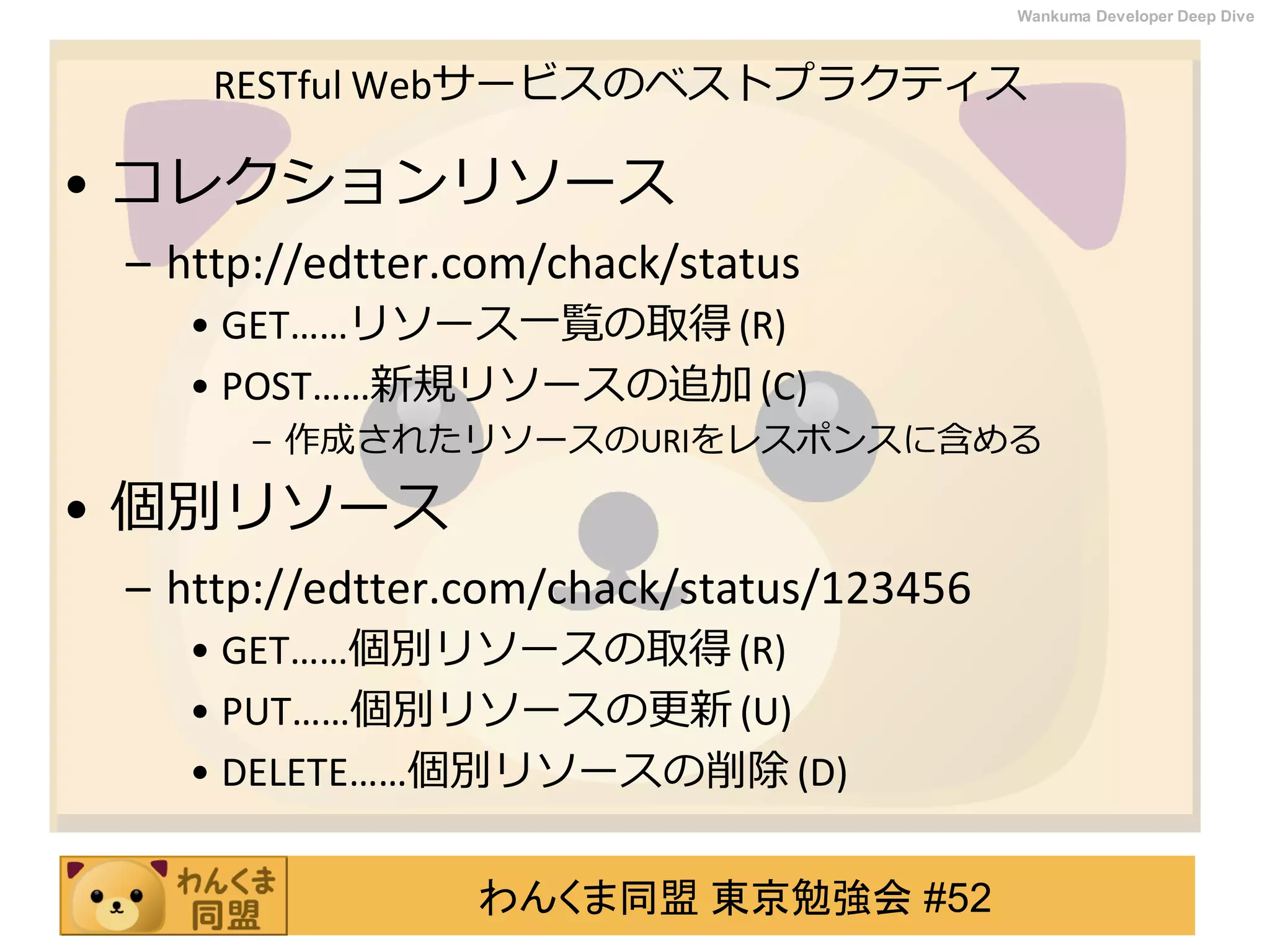 わんくま同盟 東京勉強会 #52
Wankuma Developer Deep Dive
RESTful Webサービスのベストプラクティス
• コレクションリソース
– http://edtter.com/chack/status
• GET……リソース一覧の取得 (R)
• POST……新規リソースの追加 (C)
– 作成されたリソースのURIをレスポンスに含める
• 個別リソース
– http://edtter.com/chack/status/123456
• GET……個別リソースの取得 (R)
• PUT……個別リソースの更新 (U)
• DELETE……個別リソースの削除 (D)
 
