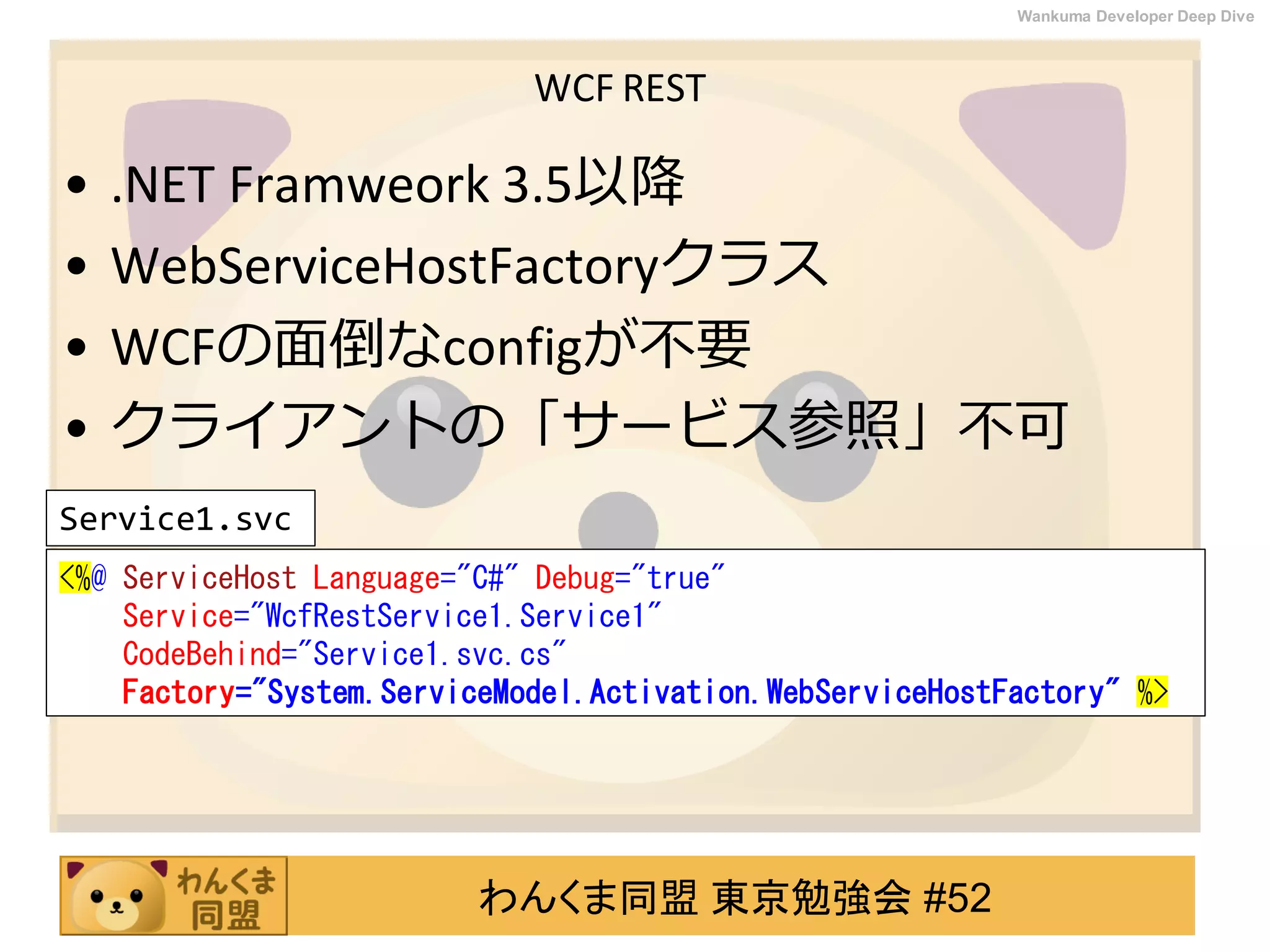 わんくま同盟 東京勉強会 #52
Wankuma Developer Deep Dive
WCF REST
• .NET Framweork 3.5以降
• WebServiceHostFactoryクラス
• WCFの面倒なconfigが不要
• クライアントの「サービス参照」不可
<%@ ServiceHost Language="C#" Debug="true"
Service="WcfRestService1.Service1"
CodeBehind="Service1.svc.cs"
Factory="System.ServiceModel.Activation.WebServiceHostFactory" %>
Service1.svc
 