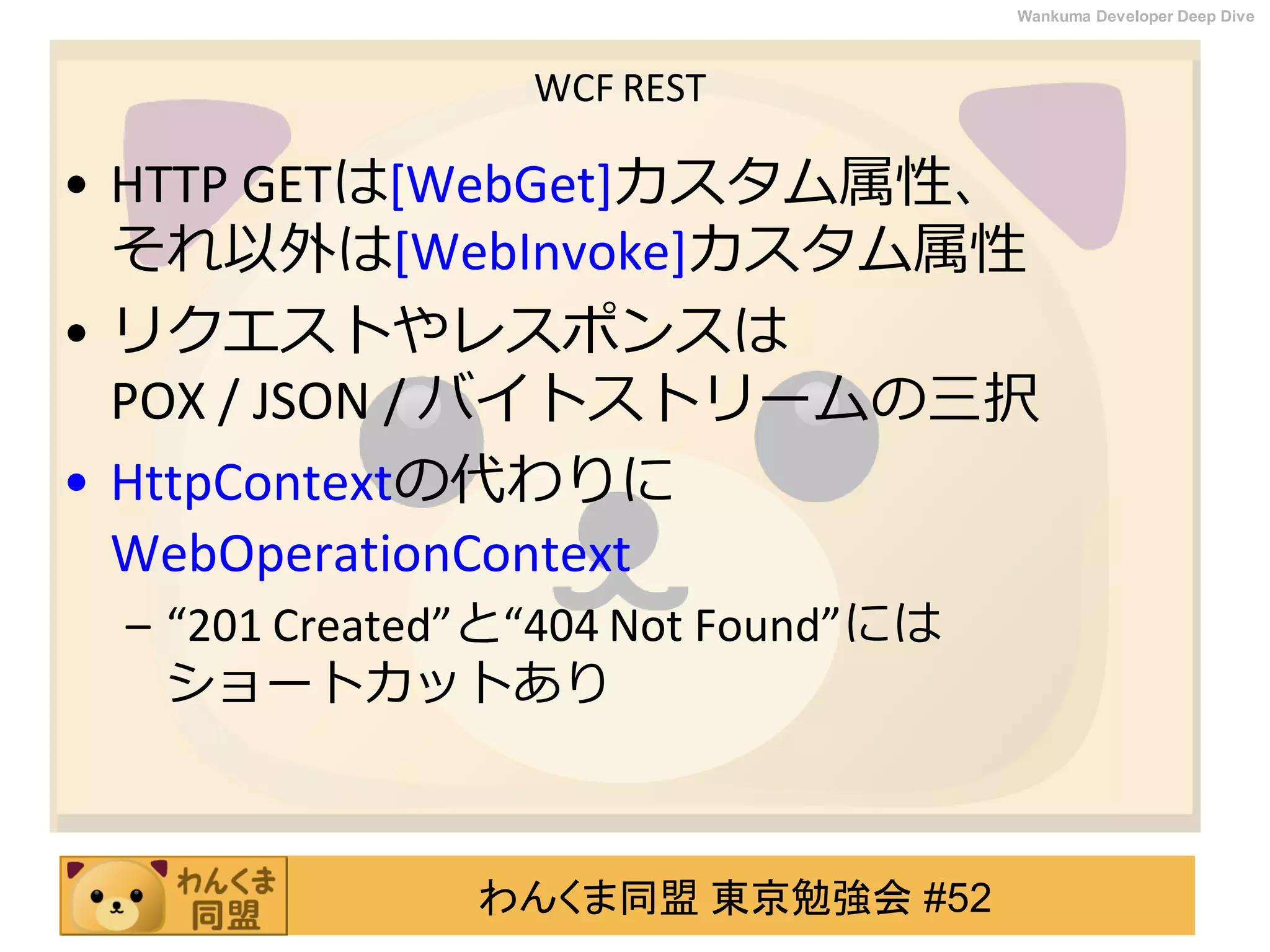 わんくま同盟 東京勉強会 #52
Wankuma Developer Deep Dive
WCF REST
• HTTP GETは[WebGet]カスタム属性、
それ以外は[WebInvoke]カスタム属性
• リクエストやレスポンスは
POX / JSON / バイトストリームの三択
• HttpContextの代わりに
WebOperationContext
– “201 Created”と“404 Not Found”には
ショートカットあり
 