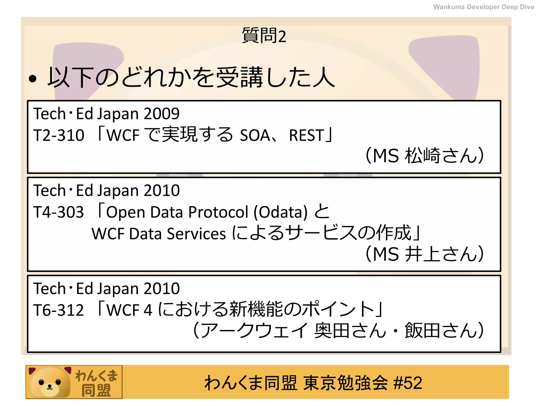 わんくま同盟 東京勉強会 #52
Wankuma Developer Deep Dive
質問2
• 以下のどれかを受講した人
Tech･Ed Japan 2009
T2-310 「WCF で実現する SOA、REST」
（MS 松崎さん）
Tech･Ed Japan 2010
T6-312 「WCF 4 における新機能のポイント」
（アークウェイ 奥田さん・飯田さん）
Tech･Ed Japan 2010
T4-303 「Open Data Protocol (Odata) と
WCF Data Services によるサービスの作成」
（MS 井上さん）
 