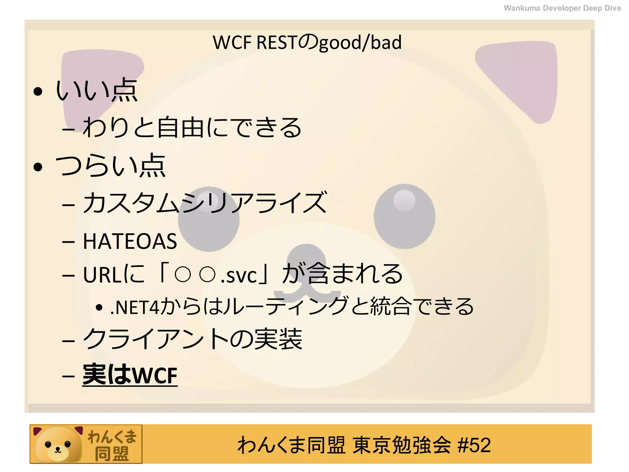 わんくま同盟 東京勉強会 #52
Wankuma Developer Deep Dive
WCF RESTのgood/bad
• いい点
– わりと自由にできる
• つらい点
– カスタムシリアライズ
– HATEOAS
– URLに「○○.svc」が含まれる
• .NET4からはルーティングと統合できる
– クライアントの実装
– 実はWCF
 