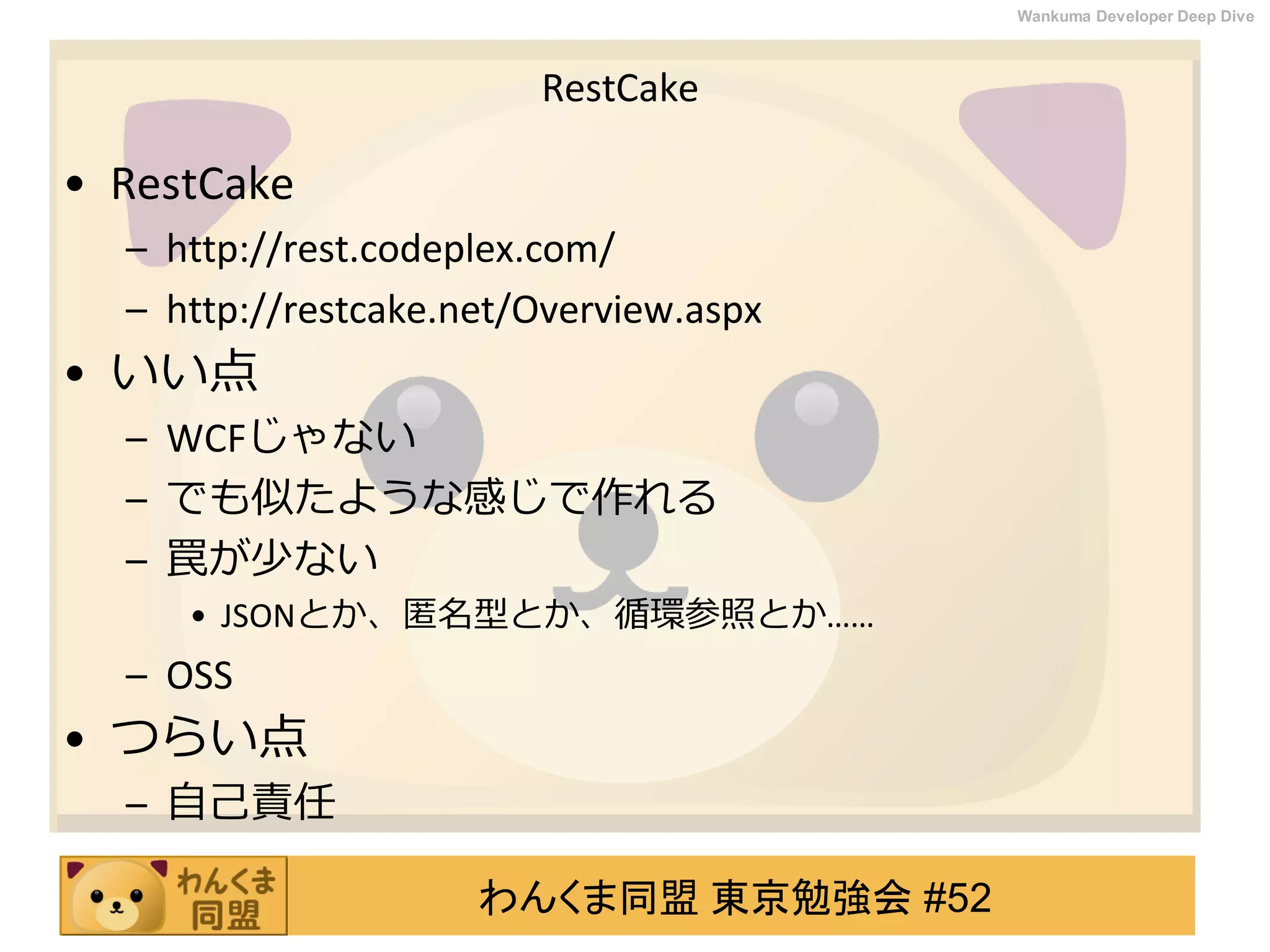 わんくま同盟 東京勉強会 #52
Wankuma Developer Deep Dive
RestCake
• RestCake
– http://rest.codeplex.com/
– http://restcake.net/Overview.aspx
• いい点
– WCFじゃない
– でも似たような感じで作れる
– 罠が少ない
• JSONとか、匿名型とか、循環参照とか……
– OSS
• つらい点
– 自己責任
 