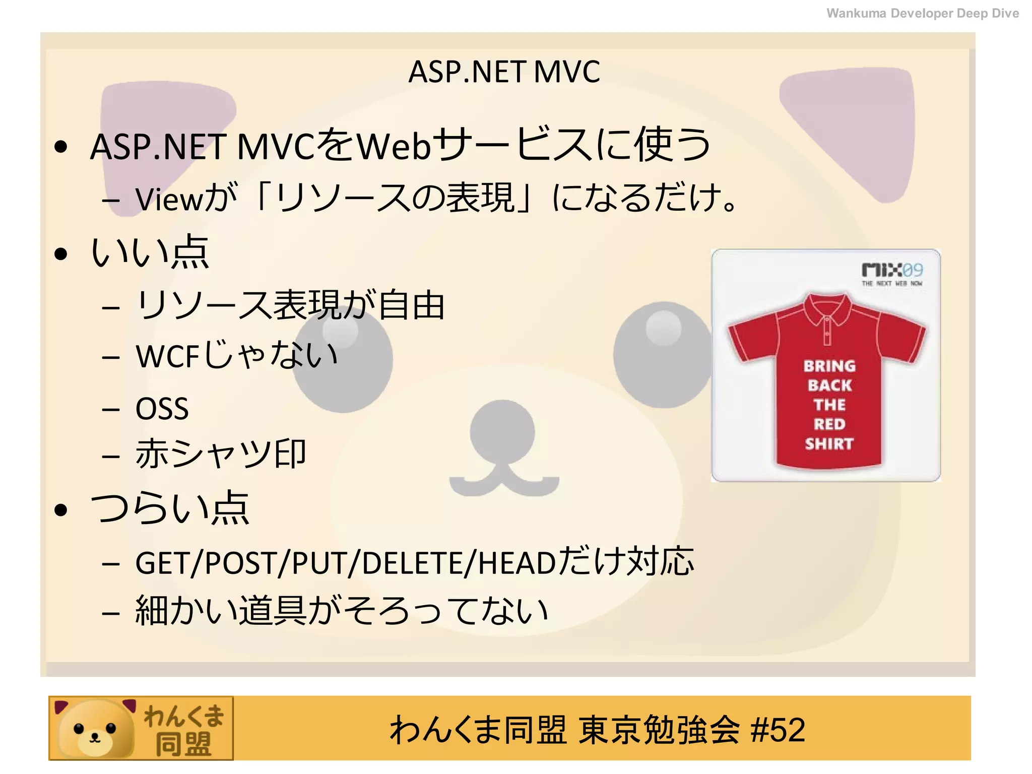 わんくま同盟 東京勉強会 #52
Wankuma Developer Deep Dive
ASP.NET MVC
• ASP.NET MVCをWebサービスに使う
– Viewが「リソースの表現」になるだけ。
• いい点
– リソース表現が自由
– WCFじゃない
– OSS
– 赤シャツ印
• つらい点
– GET/POST/PUT/DELETE/HEADだけ対応
– 細かい道具がそろってない
 