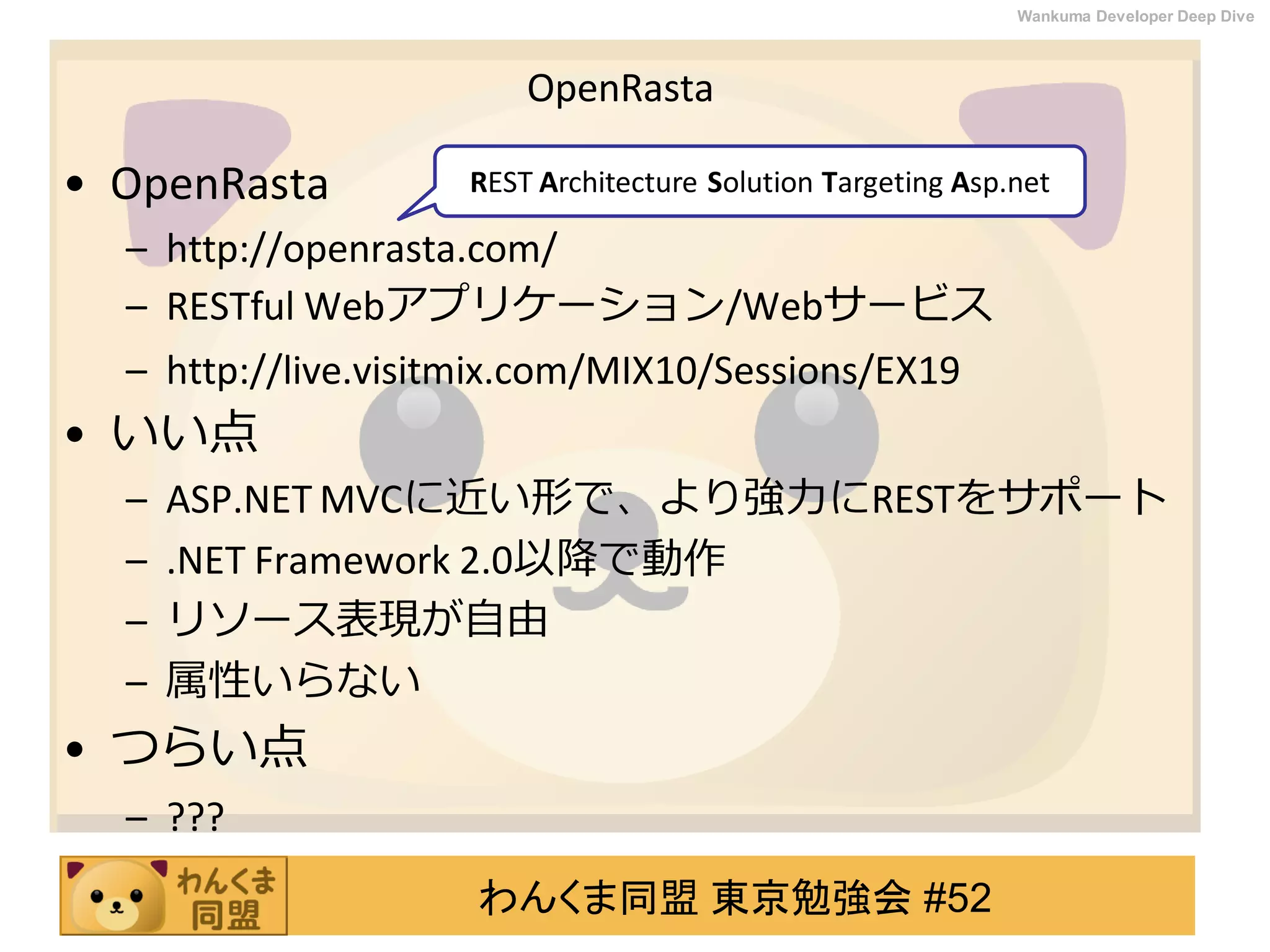 わんくま同盟 東京勉強会 #52
Wankuma Developer Deep Dive
OpenRasta
• OpenRasta
– http://openrasta.com/
– RESTful Webアプリケーション/Webサービス
– http://live.visitmix.com/MIX10/Sessions/EX19
• いい点
– ASP.NET MVCに近い形で、より強力にRESTをサポート
– .NET Framework 2.0以降で動作
– リソース表現が自由
– 属性いらない
• つらい点
– ???
REST Architecture Solution Targeting Asp.net
 