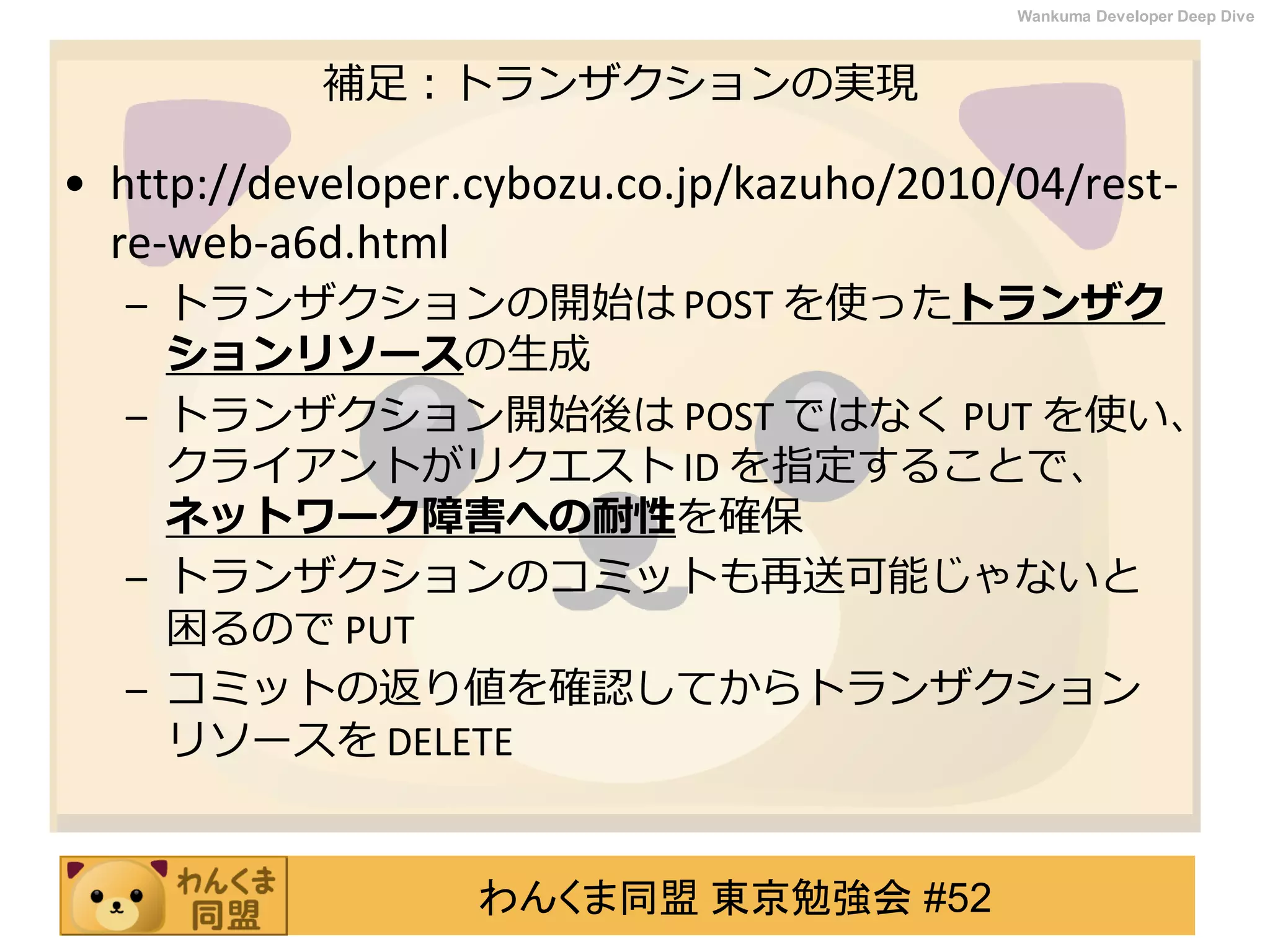 わんくま同盟 東京勉強会 #52
Wankuma Developer Deep Dive
補足：トランザクションの実現
• http://developer.cybozu.co.jp/kazuho/2010/04/rest-
re-web-a6d.html
– トランザクションの開始は POST を使ったトランザク
ションリソースの生成
– トランザクション開始後は POST ではなく PUT を使い、
クライアントがリクエスト ID を指定することで、
ネットワーク障害への耐性を確保
– トランザクションのコミットも再送可能じゃないと
困るので PUT
– コミットの返り値を確認してからトランザクション
リソースを DELETE
 