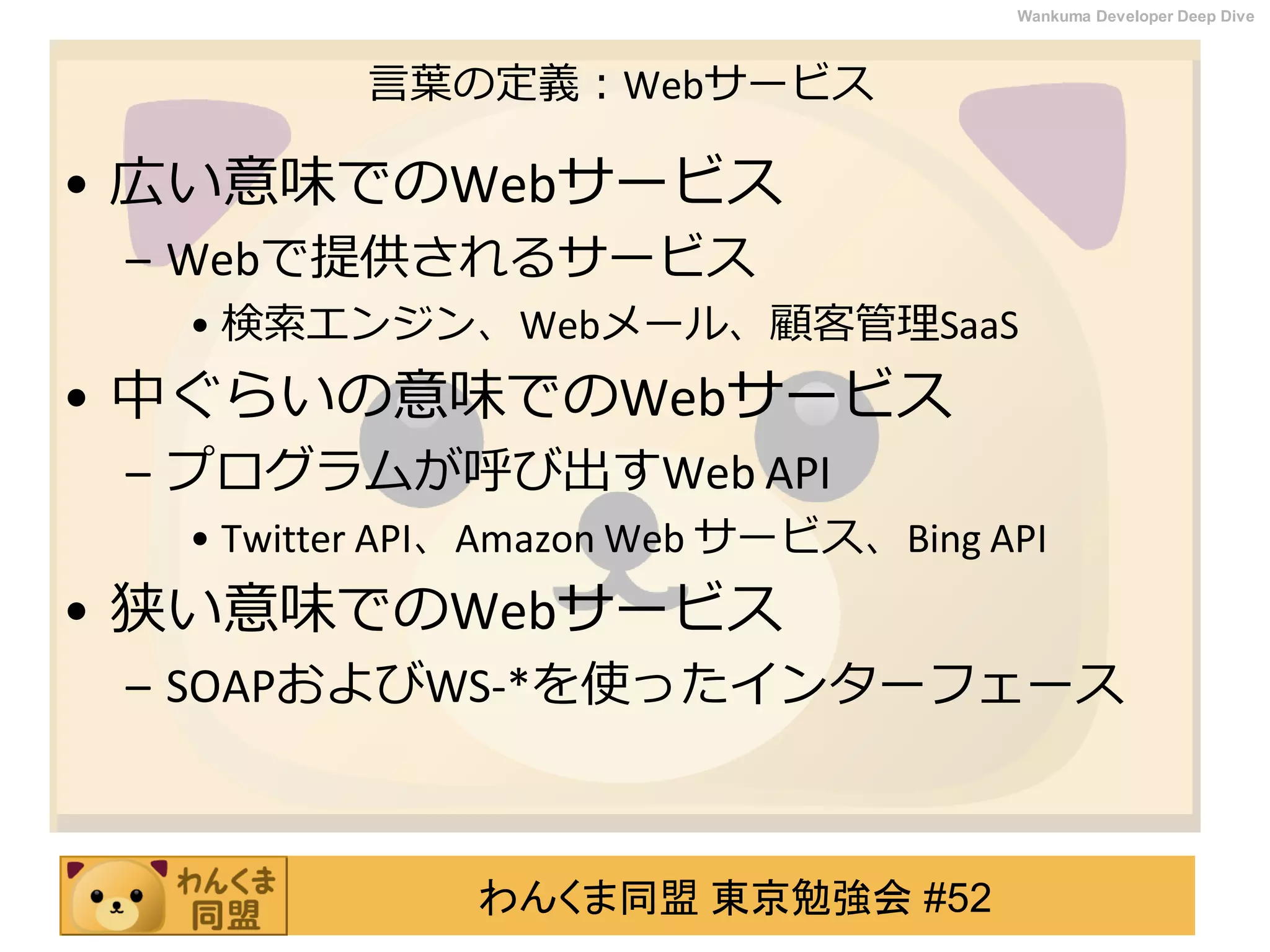わんくま同盟 東京勉強会 #52
Wankuma Developer Deep Dive
言葉の定義：Webサービス
• 広い意味でのWebサービス
– Webで提供されるサービス
• 検索エンジン、Webメール、顧客管理SaaS
• 中ぐらいの意味でのWebサービス
– プログラムが呼び出すWeb API
• Twitter API、Amazon Web サービス、Bing API
• 狭い意味でのWebサービス
– SOAPおよびWS-*を使ったインターフェース
 