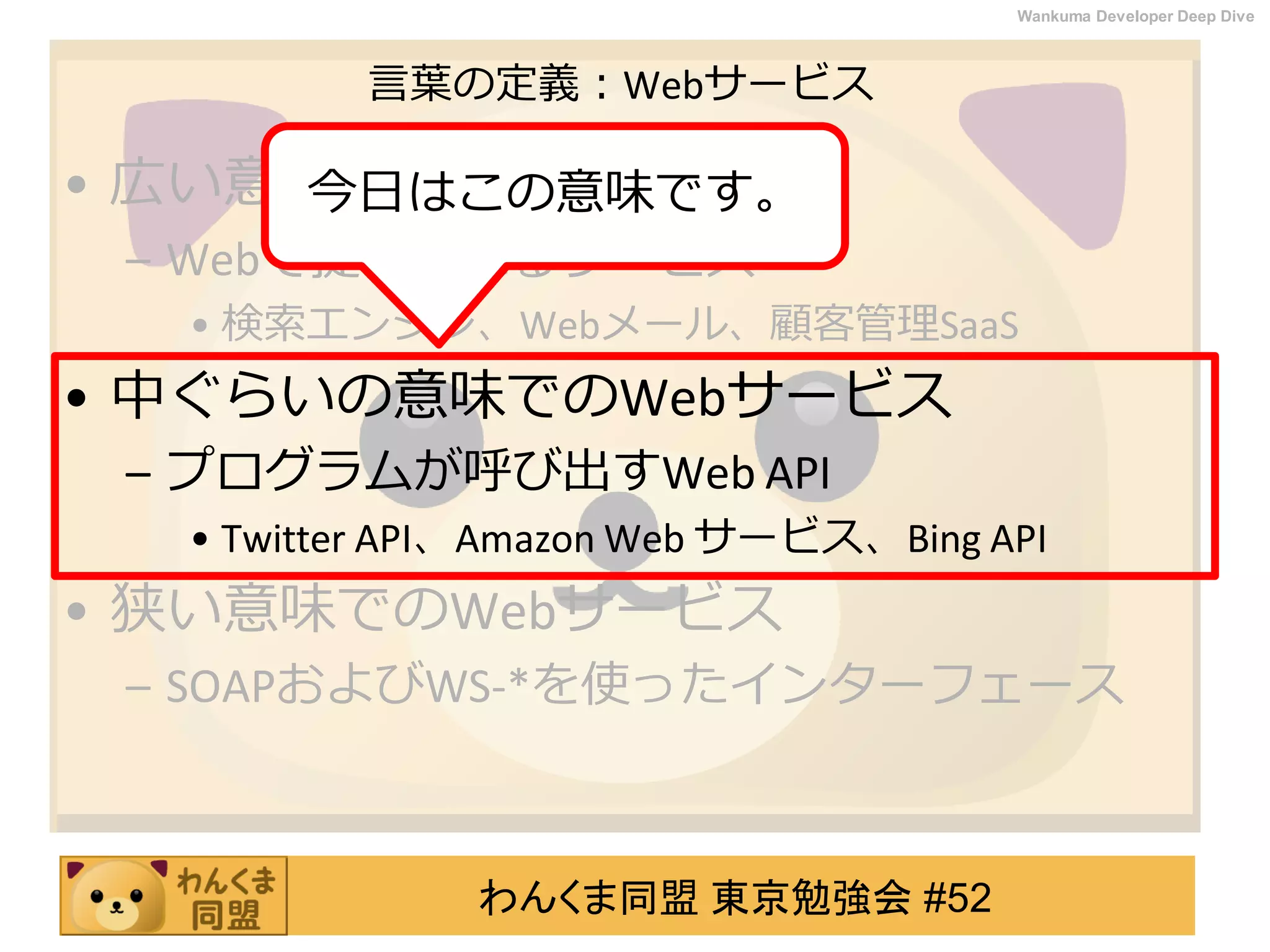わんくま同盟 東京勉強会 #52
Wankuma Developer Deep Dive
言葉の定義：Webサービス
• 広い意味でのWebサービス
– Webで提供されるサービス
• 検索エンジン、Webメール、顧客管理SaaS
• 中ぐらいの意味でのWebサービス
– プログラムが呼び出すWeb API
• Twitter API、Amazon Web サービス、Bing API
• 狭い意味でのWebサービス
– SOAPおよびWS-*を使ったインターフェース
今日はこの意味です。
 