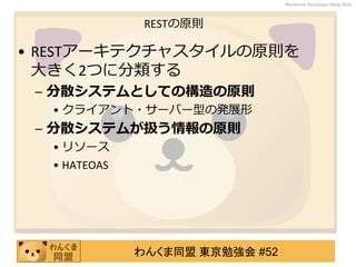 わんくま同盟 東京勉強会 #52
Wankuma Developer Deep Dive
RESTの原則
• RESTアーキテクチャスタイルの原則を
大きく2つに分類する
– 分散システムとしての構造の原則
• クライアント・サーバー型の発展形
– 分散システムが扱う情報の原則
• リソース
• HATEOAS
 