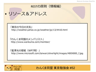 わんくま同盟 東京勉強会 #52
Wankuma Developer Deep Dive
RESTの原則（情報編）
• リソース＆アドレス
「東京の今日の天気」
http://weather.yahoo.co.jp/weather/jp/13/4410.html
「わんくま同盟のメンバリスト」
http://www.wankuma.com/member/
「藍澤光の壁紙（WP7用）」
http://www.microsoft.com/taiwan/silverlight/images/480X800_f.jpg
 