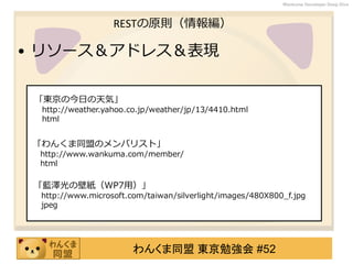 わんくま同盟 東京勉強会 #52
Wankuma Developer Deep Dive
RESTの原則（情報編）
• リソース＆アドレス＆表現
「東京の今日の天気」
http://weather.yahoo.co.jp/weather/jp/13/4410.html
html
「わんくま同盟のメンバリスト」
http://www.wankuma.com/member/
html
「藍澤光の壁紙（WP7用）」
http://www.microsoft.com/taiwan/silverlight/images/480X800_f.jpg
jpeg
 