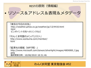 わんくま同盟 東京勉強会 #52
Wankuma Developer Deep Dive
RESTの原則（情報編）
• リソース＆アドレス＆表現＆メタデータ
「東京の今日の天気」
http://weather.yahoo.co.jp/weather/jp/13/4410.html
html
ピンポイント天気へのリンクなど
「わんくま同盟のメンバリスト」
http://www.wankuma.com/member/
html
「藍澤光の壁紙（WP7用）」
http://www.microsoft.com/taiwan/silverlight/images/480X800_f.jpg
jpeg
最終更新日時：10/08/2010 18:31:46
 