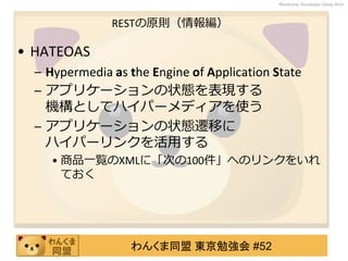 わんくま同盟 東京勉強会 #52
Wankuma Developer Deep Dive
RESTの原則（情報編）
• HATEOAS
– Hypermedia as the Engine of Application State
– アプリケーションの状態を表現する
機構としてハイパーメディアを使う
– アプリケーションの状態遷移に
ハイパーリンクを活用する
• 商品一覧のXMLに「次の100件」へのリンクをいれ
ておく
 