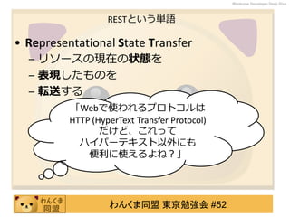 わんくま同盟 東京勉強会 #52
Wankuma Developer Deep Dive
RESTという単語
• Representational State Transfer
– リソースの現在の状態を
– 表現したものを
– 転送する
「Webで使われるプロトコルは
HTTP (HyperText Transfer Protocol)
だけど、これって
ハイパーテキスト以外にも
便利に使えるよね？」
 