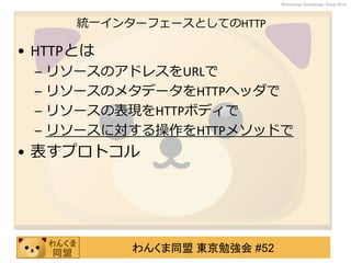 わんくま同盟 東京勉強会 #52
Wankuma Developer Deep Dive
統一インターフェースとしてのHTTP
• HTTPとは
– リソースのアドレスをURLで
– リソースのメタデータをHTTPヘッダで
– リソースの表現をHTTPボディで
– リソースに対する操作をHTTPメソッドで
• 表すプロトコル
 