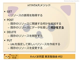 わんくま同盟 東京勉強会 #52
Wankuma Developer Deep Dive
HTTPの4大メソッド
• GET
– リソースの表現を取得する
• POST
– 既存のリソースに関連する何かを追加する
– 既存のリソースにデータを渡して何かをする
• DELETE
– 既存のリソースを削除する
• PUT
– URLを指定して新しいリソースを作成する
– 既存のリソースを変更する
 