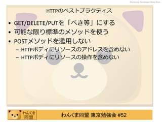 わんくま同盟 東京勉強会 #52
Wankuma Developer Deep Dive
HTTPのベストプラクティス
• GET/DELETE/PUTを「べき等」にする
• 可能な限り標準のメソッドを使う
• POSTメソッドを濫用しない
– HTTPボディにリソースのアドレスを含めない
– HTTPボディにリソースの操作を含めない
 
