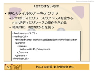 わんくま同盟 東京勉強会 #52
Wankuma Developer Deep Dive
RESTではないもの
• RPCスタイルのアーキテクチャ
– HTTPボディにリソースのアドレスを含める
– HTTPボディにリソースの操作を含める
– 結果的に、POSTばかりを使う
<?xml version="1.0"?>
<methodCall>
<methodName>examples.getStateName</methodName>
<params>
<param>
<value><i4>40</i4></value>
</param>
</params>
</methodCall>
 